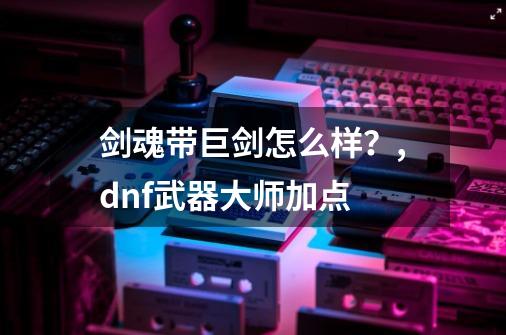 剑魂带巨剑怎么样？,dnf武器大师加点-第1张-游戏相关-拼搏