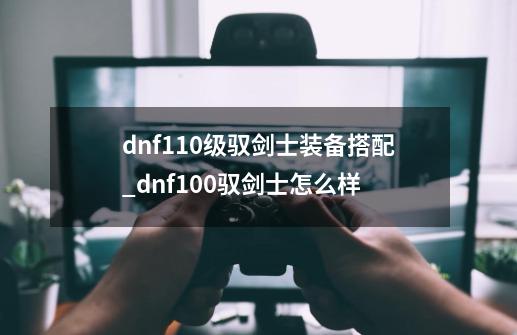 dnf110级驭剑士装备搭配_dnf100驭剑士怎么样-第1张-游戏相关-拼搏