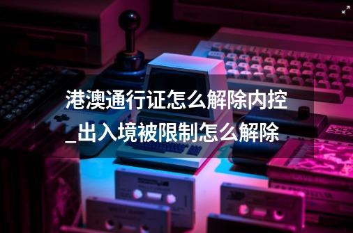 港澳通行证怎么解除内控_出入境被限制怎么解除-第1张-游戏相关-拼搏