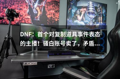 DNF：首个对复制道具事件表态的主播！骚白账号卖了，矛盾已退回-第1张-游戏相关-拼搏