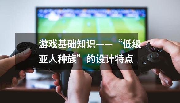 游戏基础知识——“低级亚人种族”的设计特点-第1张-游戏相关-拼搏