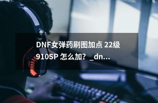 DNF女弹药刷图加点 22级 910SP 怎么加？_dnf女弹药110版本加点-第1张-游戏相关-拼搏