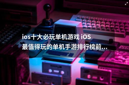 ios十大必玩单机游戏 iOS最值得玩的单机手游排行榜前十-第1张-游戏相关-拼搏