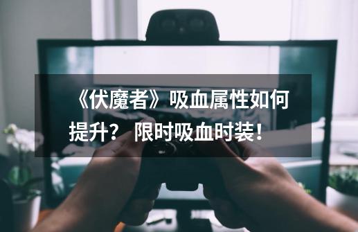 《伏魔者》吸血属性如何提升？ 限时吸血时装！-第1张-游戏相关-拼搏