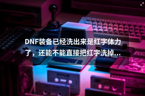 DNF装备已经洗出来是红字体力了，还能不能直接把红字洗掉呀？,dnf红字解除了怎么清除-第1张-游戏相关-拼搏