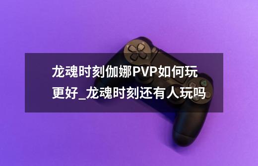 龙魂时刻伽娜PVP如何玩更好_龙魂时刻还有人玩吗-第1张-游戏相关-拼搏