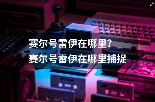 赛尔号雷伊在哪里？_赛尔号雷伊在哪里捕捉-第1张-游戏相关-拼搏