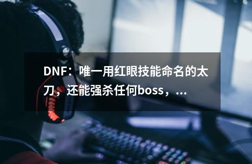 DNF：唯一用红眼技能命名的太刀，还能强杀任何boss，十级竟能带-第1张-游戏相关-拼搏