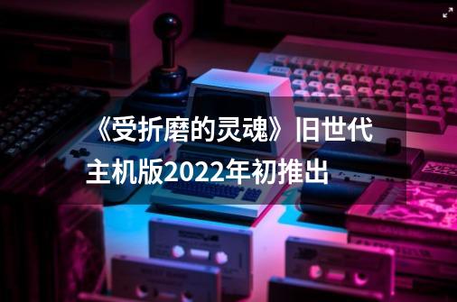 《受折磨的灵魂》旧世代主机版2022年初推出-第1张-游戏相关-拼搏