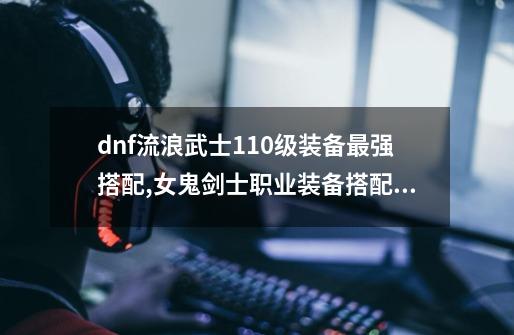 dnf流浪武士110级装备最强搭配,女鬼剑士职业装备搭配图-第1张-游戏相关-拼搏