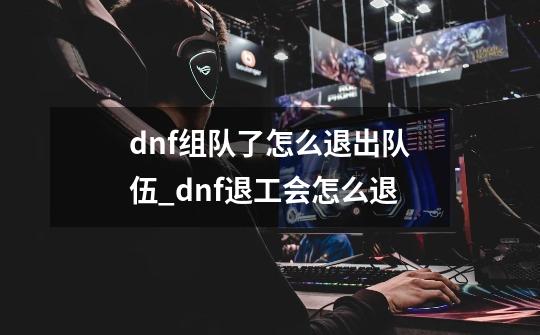 dnf组队了怎么退出队伍_dnf退工会怎么退-第1张-游戏相关-拼搏