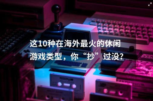 这10种在海外最火的休闲游戏类型，你“抄”过没？-第1张-游戏相关-拼搏