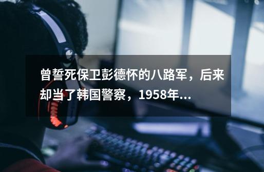 曾誓死保卫彭德怀的八路军，后来却当了韩国警察，1958年神秘死亡,朝鲜第六战役-第1张-游戏相关-拼搏