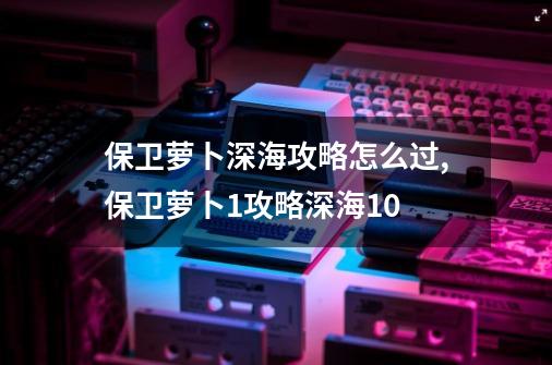 保卫萝卜深海攻略怎么过,保卫萝卜1攻略深海10-第1张-游戏相关-拼搏