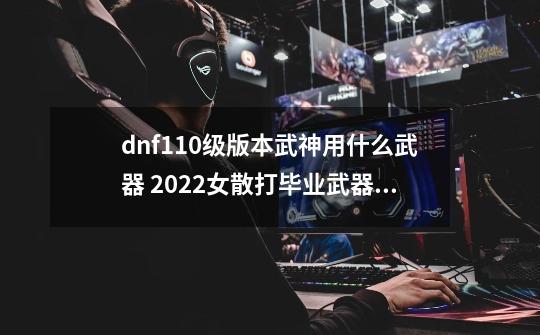 dnf110级版本武神用什么武器 2022女散打毕业武器推荐_dnf缔造者武器选制式还是cp-第1张-游戏相关-拼搏