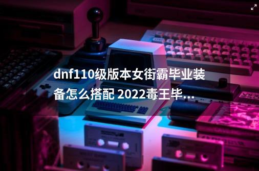 dnf110级版本女街霸毕业装备怎么搭配 2022毒王毕业装备搭配指南_dnf街霸带什么武器-第1张-游戏相关-拼搏