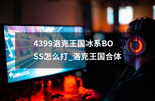 4399洛克王国冰系BOSS怎么打_洛克王国合体-第1张-游戏相关-拼搏