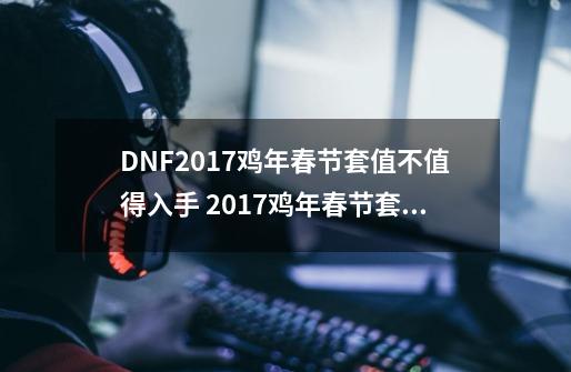 DNF2017鸡年春节套值不值得入手 2017鸡年春节套外观一览_dnf2017春节套称号叫什么-第1张-游戏相关-拼搏