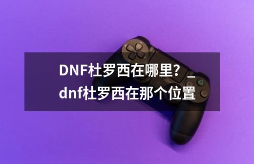 DNF杜罗西在哪里？_dnf杜罗西在那个位置-第1张-游戏相关-拼搏