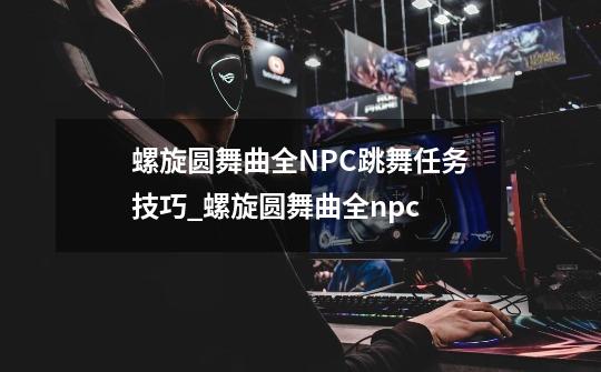 螺旋圆舞曲全NPC跳舞任务技巧_螺旋圆舞曲全npc-第1张-游戏相关-拼搏