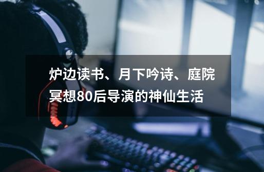 炉边读书、月下吟诗、庭院冥想......80后导演的神仙生活-第1张-游戏相关-拼搏