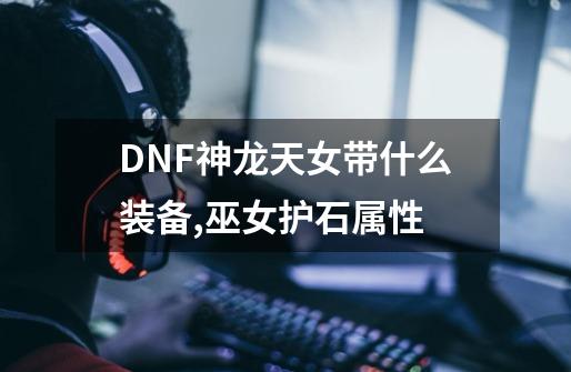 DNF神龙天女带什么装备,巫女护石属性-第1张-游戏相关-拼搏