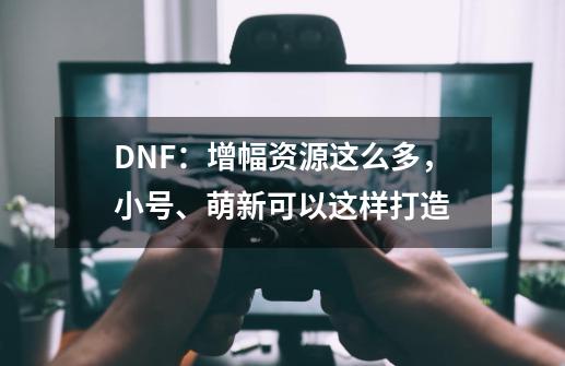 DNF：增幅资源这么多，小号、萌新可以这样打造-第1张-游戏相关-拼搏