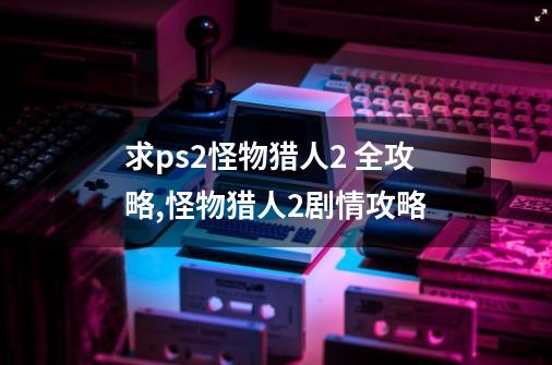 求ps2怪物猎人2 全攻略,怪物猎人2剧情攻略-第1张-游戏相关-拼搏