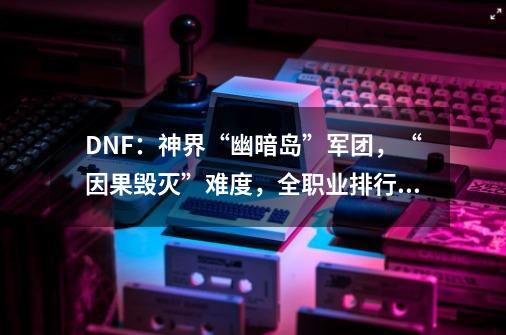 DNF：神界“幽暗岛”军团，“因果毁灭”难度，全职业排行榜出炉-第1张-游戏相关-拼搏