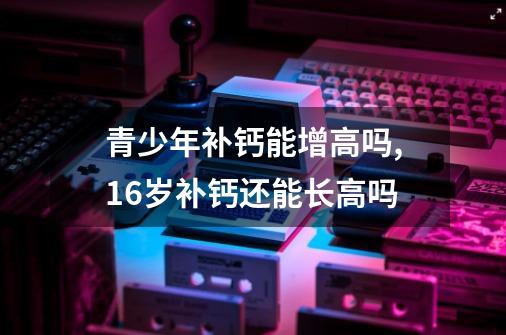 青少年补钙能增高吗,16岁补钙还能长高吗-第1张-游戏相关-拼搏