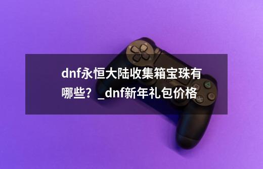 dnf永恒大陆收集箱宝珠有哪些？_dnf新年礼包价格-第1张-游戏相关-拼搏