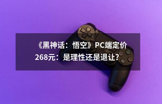 《黑神话：悟空》PC端定价268元：是理性还是退让？-第1张-游戏相关-拼搏