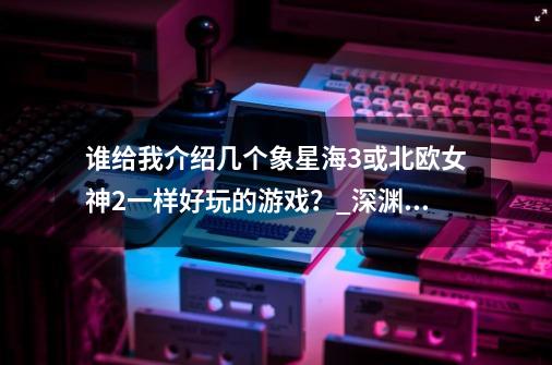 谁给我介绍几个象星海3或北欧女神2一样好玩的游戏？_深渊传说攻略图文-第1张-游戏相关-拼搏