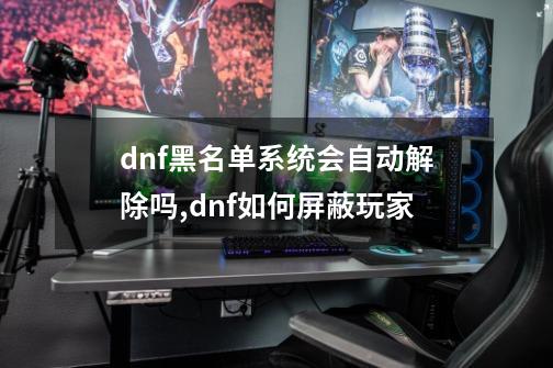 dnf黑名单系统会自动解除吗,dnf如何屏蔽玩家-第1张-游戏相关-拼搏