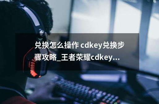 兑换怎么操作 cdkey兑换步骤攻略_王者荣耀cdkey兑换活动-第1张-游戏相关-拼搏