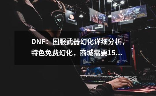 DNF：国服武器幻化详细分析，特色免费幻化，商城需要15块一次-第1张-游戏相关-拼搏