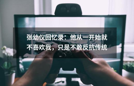 张幼仪回忆录：他从一开始就不喜欢我，只是不敢反抗传统-第1张-游戏相关-拼搏