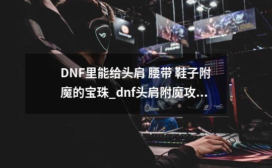 DNF里能给头肩 腰带 鞋子附魔的宝珠_dnf头肩附魔攻略-第1张-游戏相关-拼搏