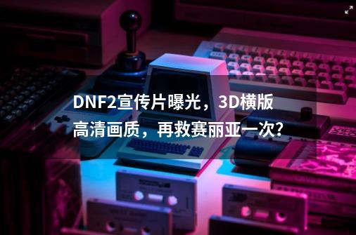 DNF2宣传片曝光，3D横版高清画质，再救赛丽亚一次？-第1张-游戏相关-拼搏