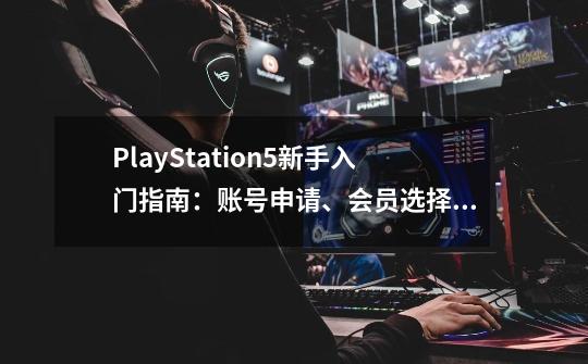 PlayStation5新手入门指南：账号申请、会员选择、加装固态、配件-第1张-游戏相关-拼搏