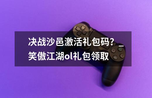 决战沙邑激活礼包码？_笑傲江湖ol礼包领取-第1张-游戏相关-拼搏