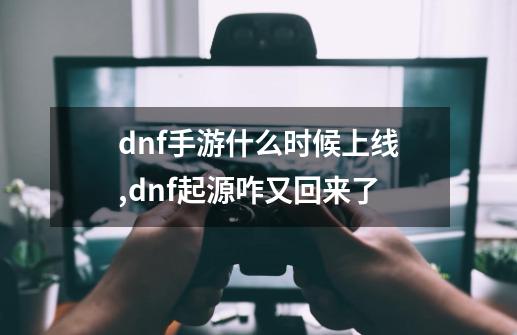 dnf手游什么时候上线,dnf起源咋又回来了-第1张-游戏相关-拼搏