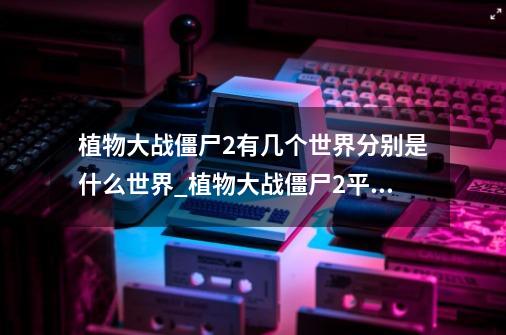 植物大战僵尸2有几个世界?分别是什么世界?_植物大战僵尸2平安时代更新内容-第1张-游戏相关-拼搏