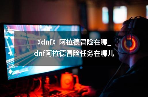 《dnf》阿拉德冒险在哪?_dnf阿拉德冒险任务在哪儿-第1张-游戏相关-拼搏