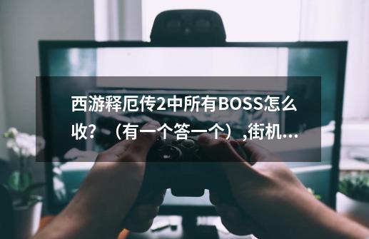 西游释厄传2中所有BOSS怎么收？（有一个答一个）,街机游戏西游记释厄传-第1张-游戏相关-拼搏