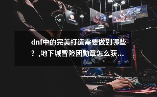 dnf中的完美打造需要做到哪些？,地下城冒险团勋章怎么获得-第1张-游戏相关-拼搏