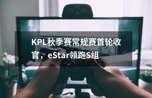 KPL秋季赛常规赛首轮收官，eStar领跑S组-第1张-游戏相关-拼搏