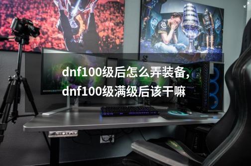 dnf100级后怎么弄装备,dnf100级满级后该干嘛-第1张-游戏相关-拼搏