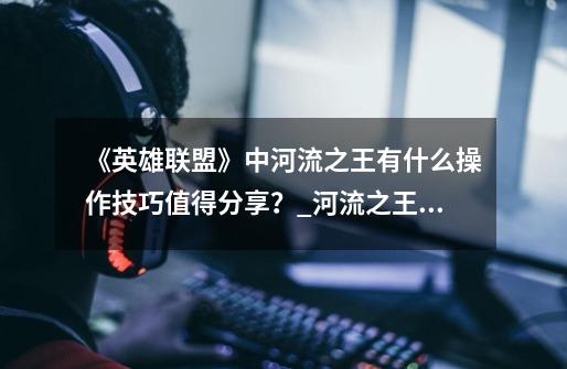 《英雄联盟》中河流之王有什么操作技巧值得分享？_河流之王无限火力出装-第1张-游戏相关-拼搏