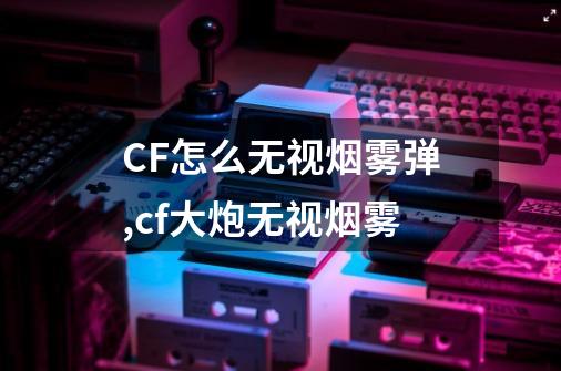 CF怎么无视烟雾弹,cf大炮无视烟雾-第1张-游戏相关-拼搏